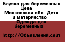 Блузка для беременных › Цена ­ 500 - Московская обл. Дети и материнство » Одежда для беременных   